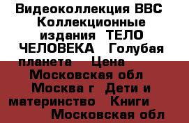 Видеоколлекция ВВС. Коллекционные издания «ТЕЛО ЧЕЛОВЕКА“ “Голубая планета“ › Цена ­ 199 - Московская обл., Москва г. Дети и материнство » Книги, CD, DVD   . Московская обл.